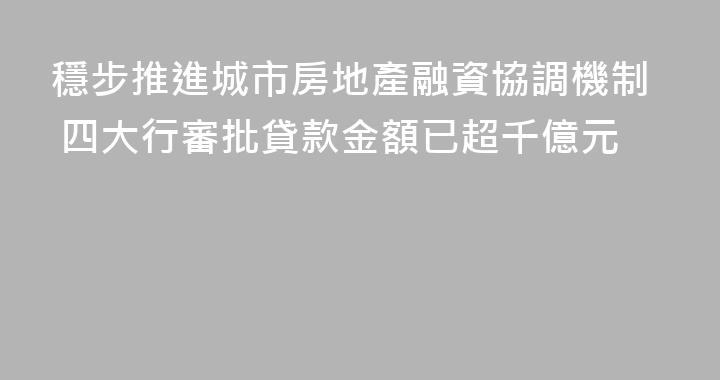 穩步推進城市房地產融資協調機制 四大行審批貸款金額已超千億元