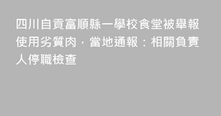 四川自貢富順縣一學校食堂被舉報使用劣質肉，當地通報：相關負責人停職檢查