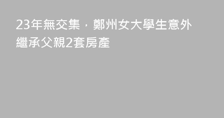 23年無交集，鄭州女大學生意外繼承父親2套房產