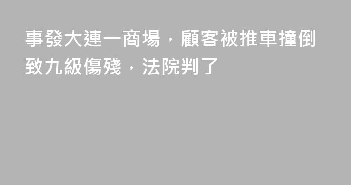 事發大連一商場，顧客被推車撞倒致九級傷殘，法院判了