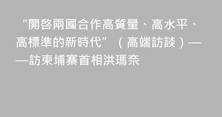 “開啓兩國合作高質量、高水平、高標準的新時代”（高端訪談）——訪柬埔寨首相洪瑪奈