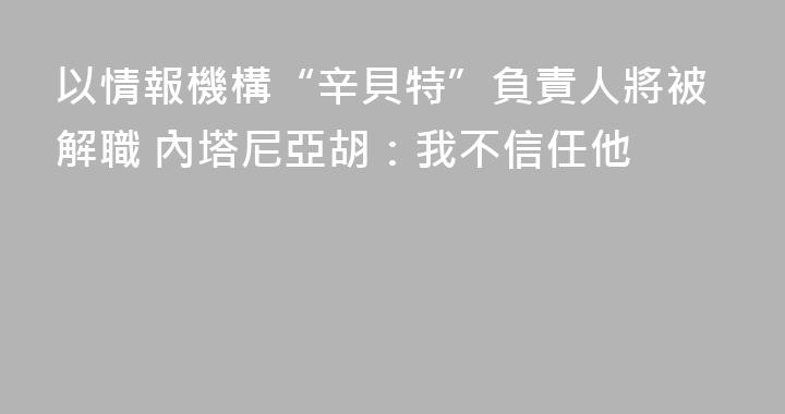 以情報機構“辛貝特”負責人將被解職 內塔尼亞胡：我不信任他