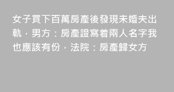 女子買下百萬房產後發現未婚夫出軌，男方：房產證寫着兩人名字我也應該有份，法院：房產歸女方
