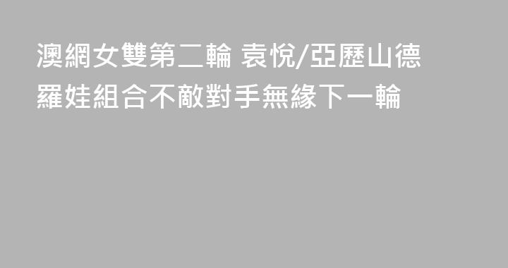 澳網女雙第二輪 袁悅/亞歷山德羅娃組合不敵對手無緣下一輪