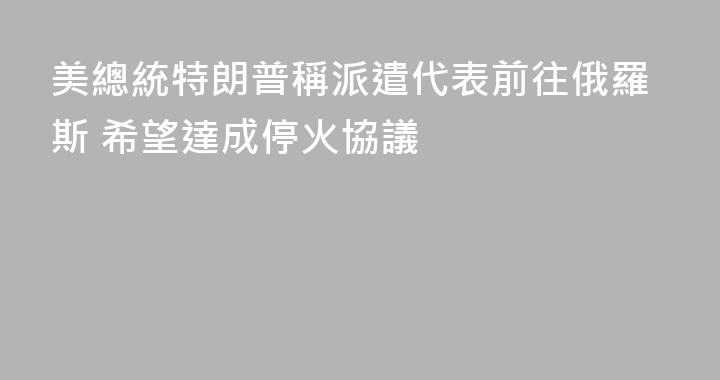 美總統特朗普稱派遣代表前往俄羅斯 希望達成停火協議