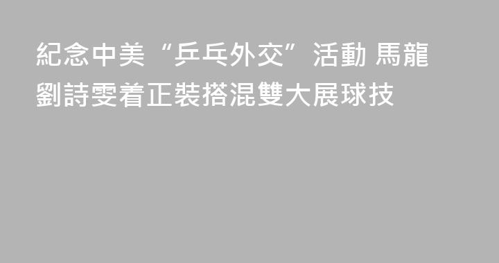 紀念中美“乒乓外交”活動 馬龍劉詩雯着正裝搭混雙大展球技