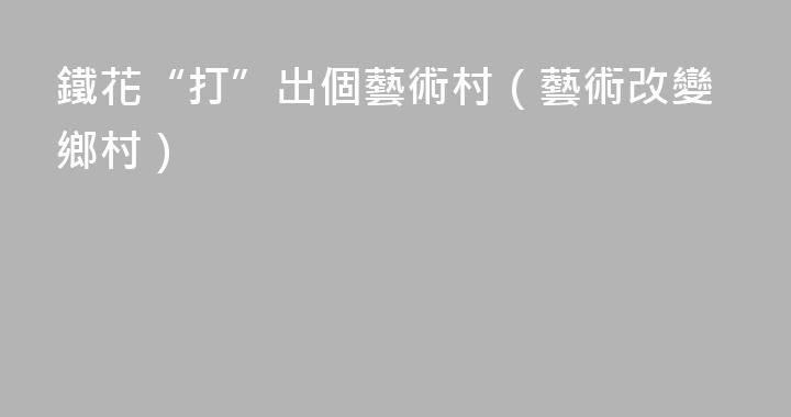 鐵花“打”出個藝術村（藝術改變鄉村）