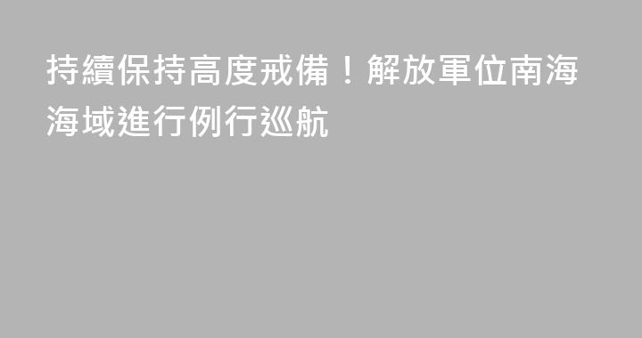持續保持高度戒備！解放軍位南海海域進行例行巡航