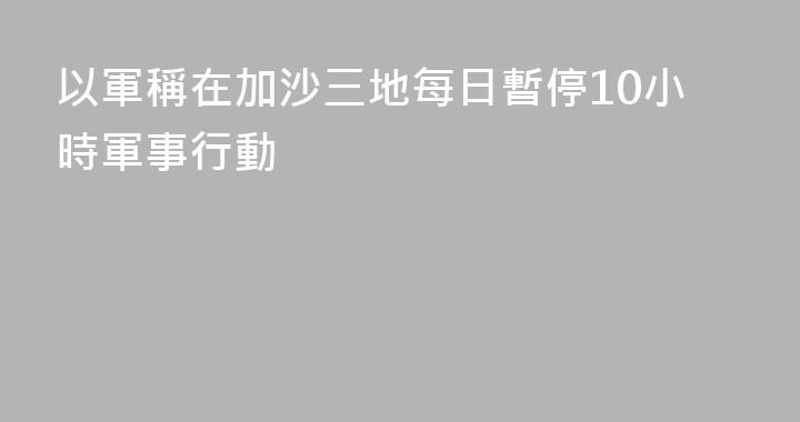 以軍稱在加沙三地每日暫停10小時軍事行動