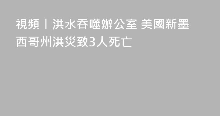 視頻丨洪水吞噬辦公室 美國新墨西哥州洪災致3人死亡