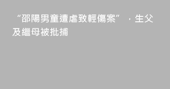 “邵陽男童遭虐致輕傷案”，生父及繼母被批捕