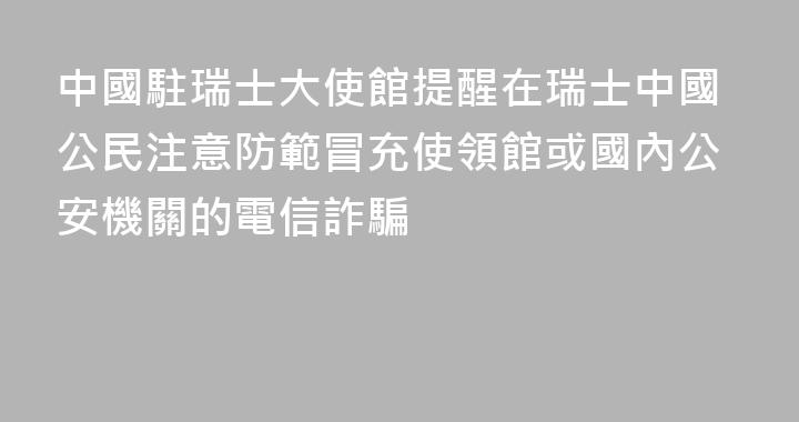 中國駐瑞士大使館提醒在瑞士中國公民注意防範冒充使領館或國內公安機關的電信詐騙