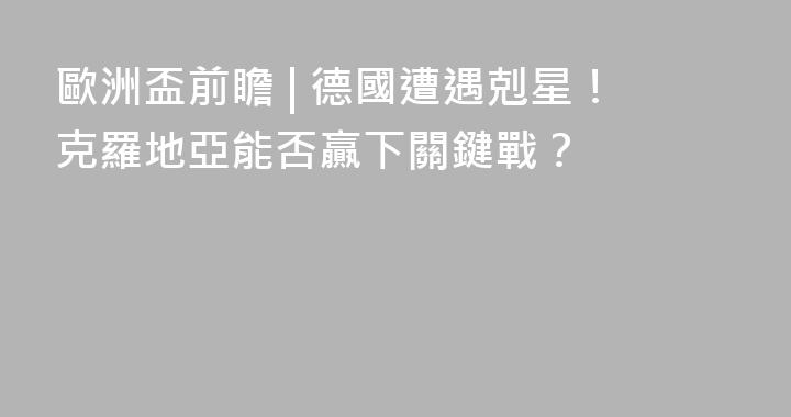 歐洲盃前瞻 | 德國遭遇剋星！克羅地亞能否贏下關鍵戰？