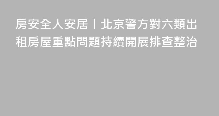 房安全人安居丨北京警方對六類出租房屋重點問題持續開展排查整治