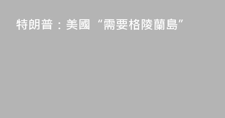 特朗普：美國“需要格陵蘭島”