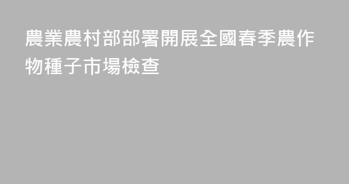 農業農村部部署開展全國春季農作物種子市場檢查