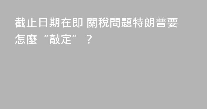 截止日期在即 關稅問題特朗普要怎麼“敲定”？
