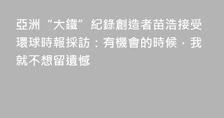 亞洲“大鐵”紀錄創造者苗浩接受環球時報採訪：有機會的時候，我就不想留遺憾