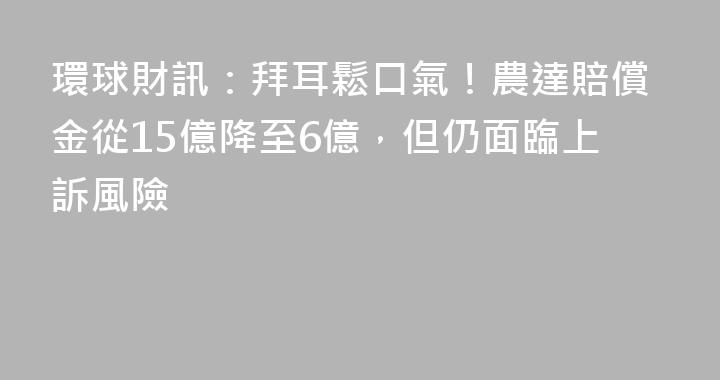 環球財訊：拜耳鬆口氣！農達賠償金從15億降至6億，但仍面臨上訴風險