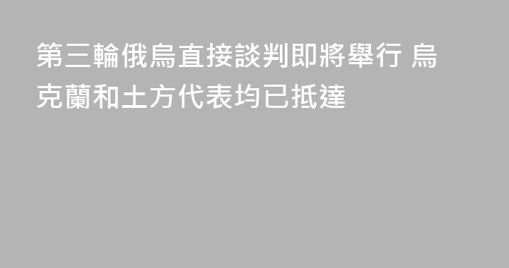 第三輪俄烏直接談判即將舉行 烏克蘭和土方代表均已抵達