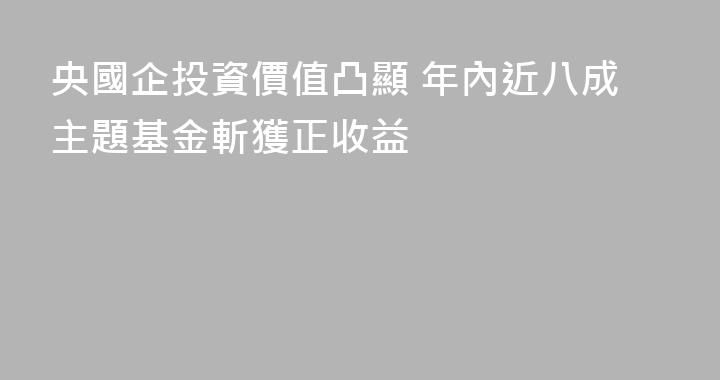 央國企投資價值凸顯 年內近八成主題基金斬獲正收益