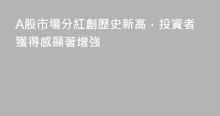 A股市場分紅創歷史新高，投資者獲得感顯著增強