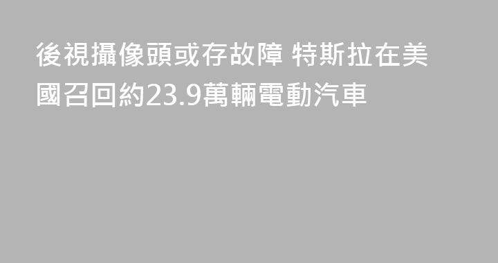 後視攝像頭或存故障 特斯拉在美國召回約23.9萬輛電動汽車