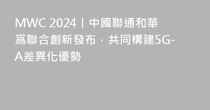 MWC 2024丨中國聯通和華爲聯合創新發布，共同構建5G-A差異化優勢