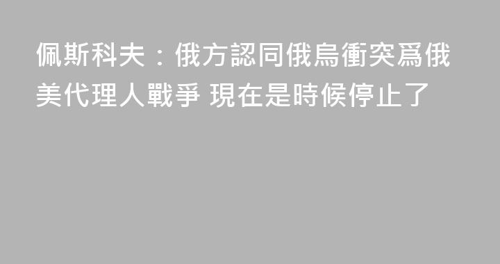 佩斯科夫：俄方認同俄烏衝突爲俄美代理人戰爭 現在是時候停止了