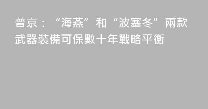 普京：“海燕”和“波塞冬”兩款武器裝備可保數十年戰略平衡