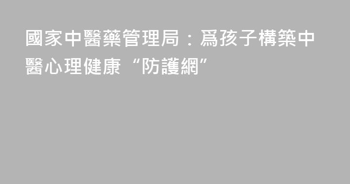 國家中醫藥管理局：爲孩子構築中醫心理健康“防護網”