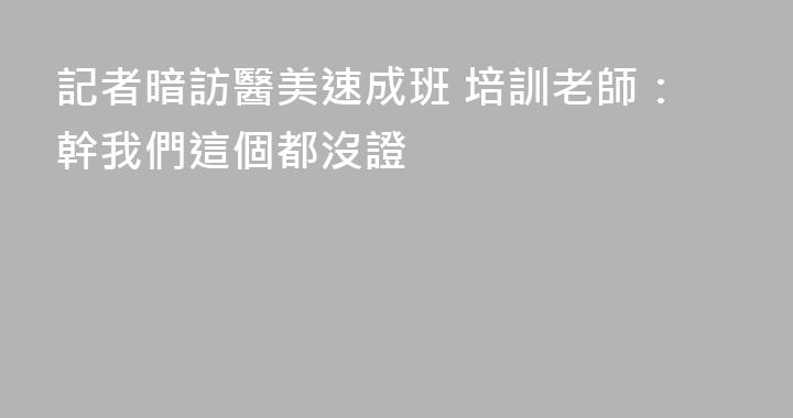 記者暗訪醫美速成班 培訓老師：幹我們這個都沒證