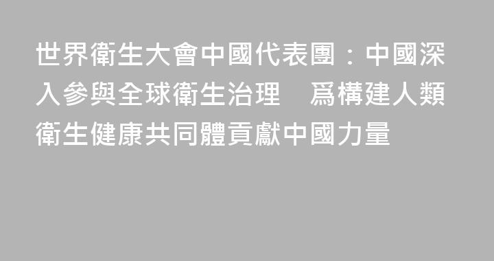 世界衛生大會中國代表團：中國深入參與全球衛生治理　爲構建人類衛生健康共同體貢獻中國力量