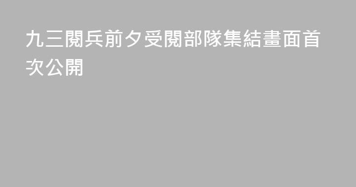 九三閱兵前夕受閱部隊集結畫面首次公開
