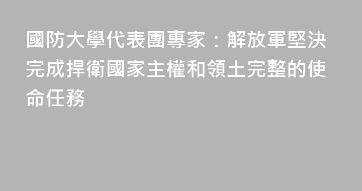 國防大學代表團專家：解放軍堅決完成捍衛國家主權和領土完整的使命任務