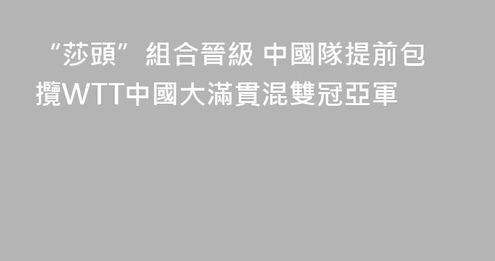 “莎頭”組合晉級 中國隊提前包攬WTT中國大滿貫混雙冠亞軍