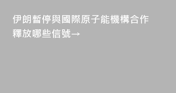 伊朗暫停與國際原子能機構合作 釋放哪些信號→