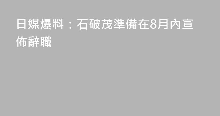 日媒爆料：石破茂準備在8月內宣佈辭職