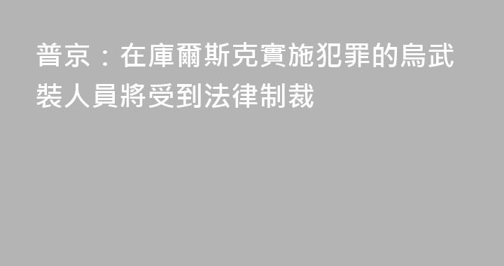 普京：在庫爾斯克實施犯罪的烏武裝人員將受到法律制裁