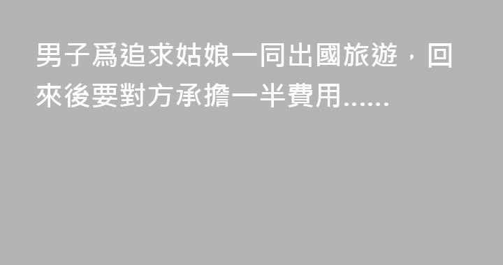 男子爲追求姑娘一同出國旅遊，回來後要對方承擔一半費用……