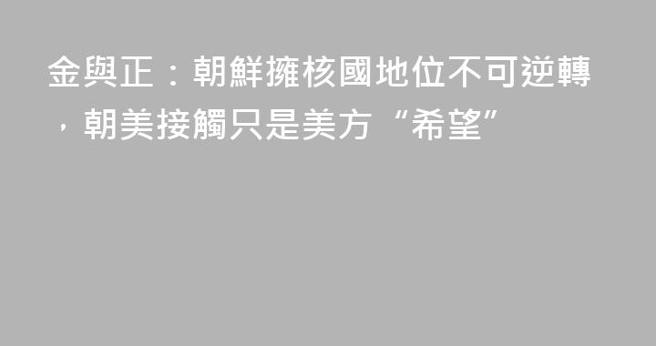 金與正：朝鮮擁核國地位不可逆轉，朝美接觸只是美方“希望”