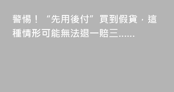 警惕！“先用後付”買到假貨，這種情形可能無法退一賠三……