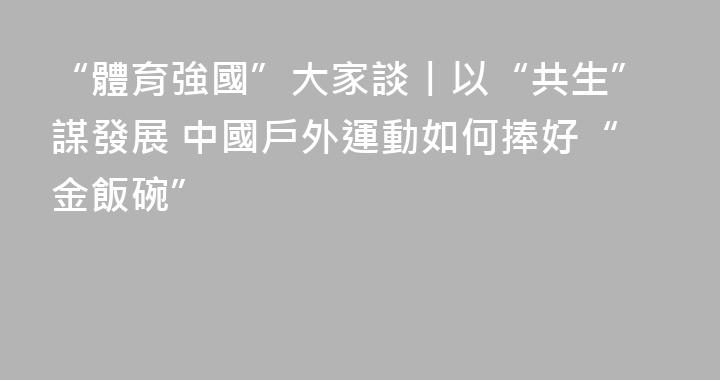 “體育強國”大家談丨以“共生”謀發展 中國戶外運動如何捧好“金飯碗”