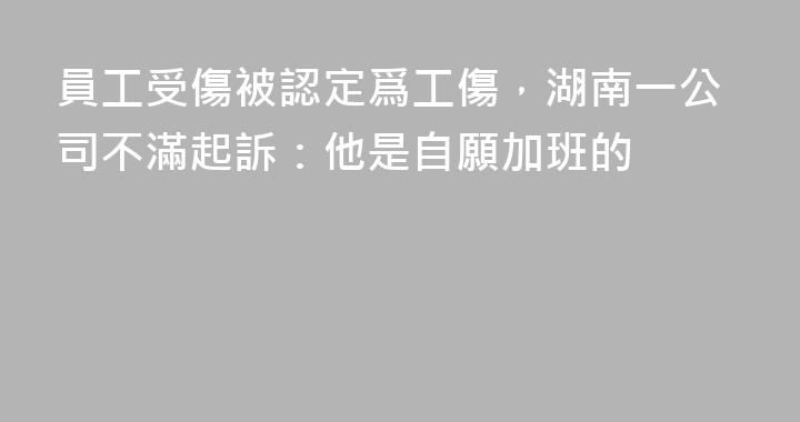 員工受傷被認定爲工傷，湖南一公司不滿起訴：他是自願加班的