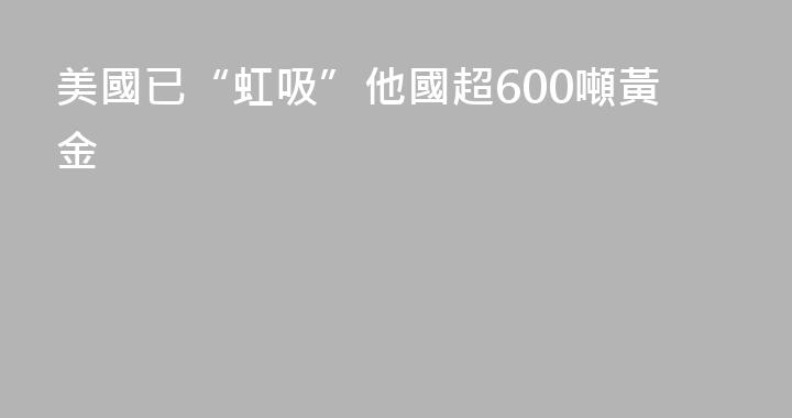 美國已“虹吸”他國超600噸黃金