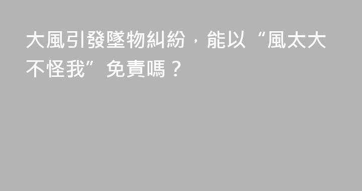 大風引發墜物糾紛，能以“風太大不怪我”免責嗎？