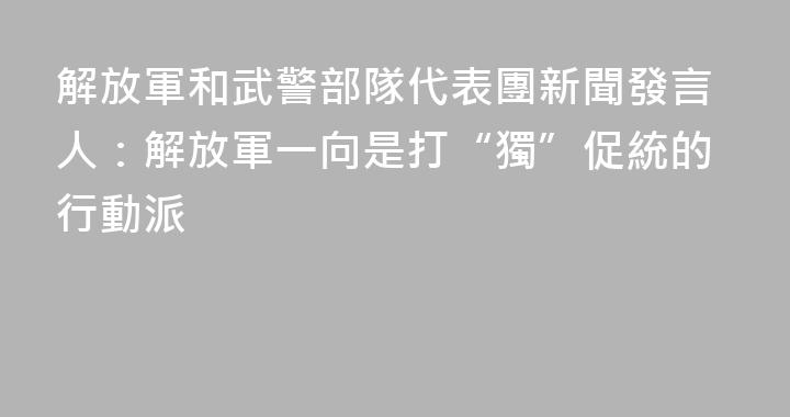 解放軍和武警部隊代表團新聞發言人：解放軍一向是打“獨”促統的行動派