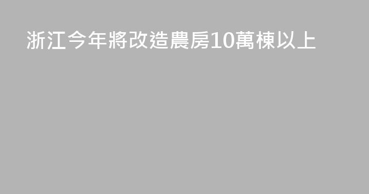 浙江今年將改造農房10萬棟以上