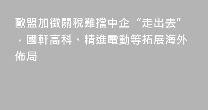 歐盟加徵關稅難擋中企“走出去”，國軒高科、精進電動等拓展海外佈局
