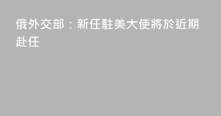 俄外交部：新任駐美大使將於近期赴任